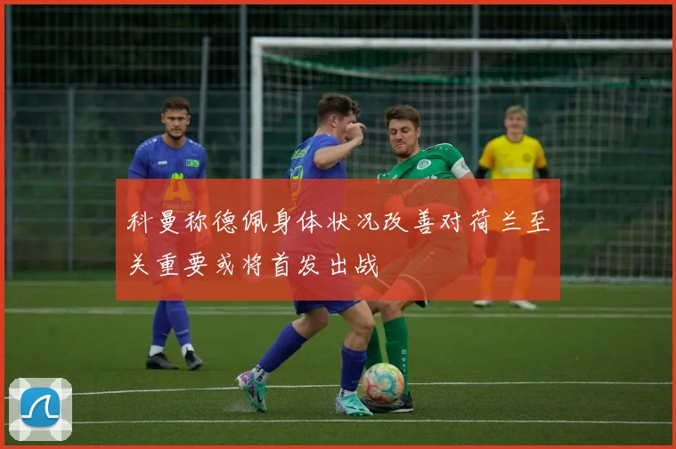 科曼称德佩身体状况改善对荷兰至关重要或将首发出战