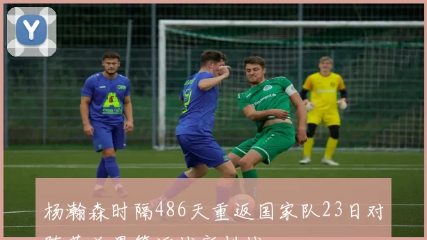杨瀚森时隔486天重返国家队23日对阵荷兰男篮迎战新挑战
