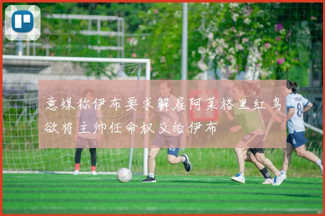 意媒称伊布要求解雇阿莱格里红鸟欲将主帅任命权交给伊布