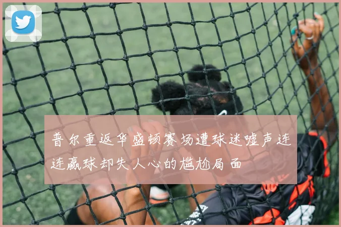 普尔重返华盛顿赛场遭球迷嘘声连连赢球却失人心的尴尬局面
