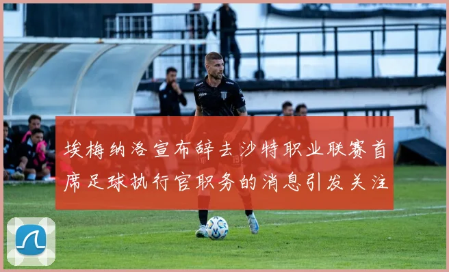 埃梅纳洛宣布辞去沙特职业联赛首席足球执行官职务的消息引发关注
