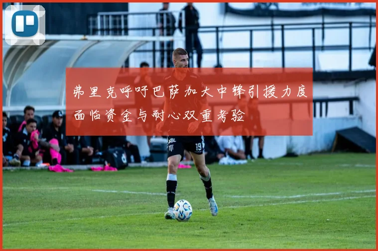 弗里克呼吁巴萨加大中锋引援力度面临资金与耐心双重考验