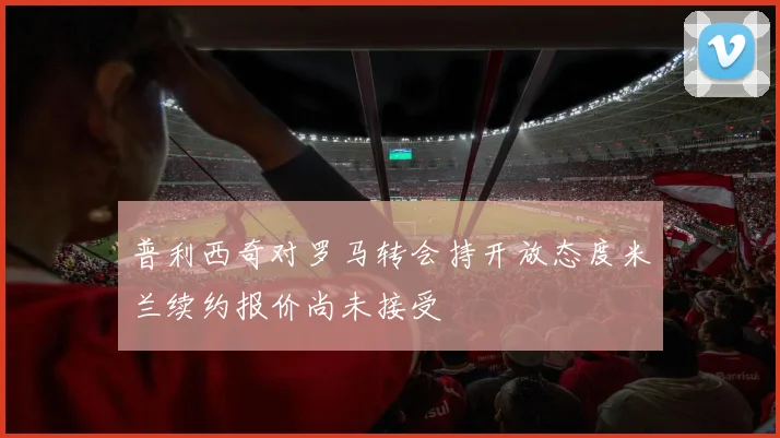普利西奇对罗马转会持开放态度米兰续约报价尚未接受