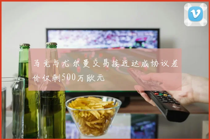 马竞与尤尔曼交易接近达成协议差价仅剩500万欧元