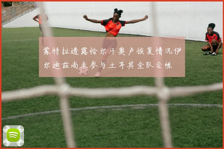 蒙特拉透露恰尔汗奥卢恢复情况伊尔迪兹尚未参与土耳其全队合练
