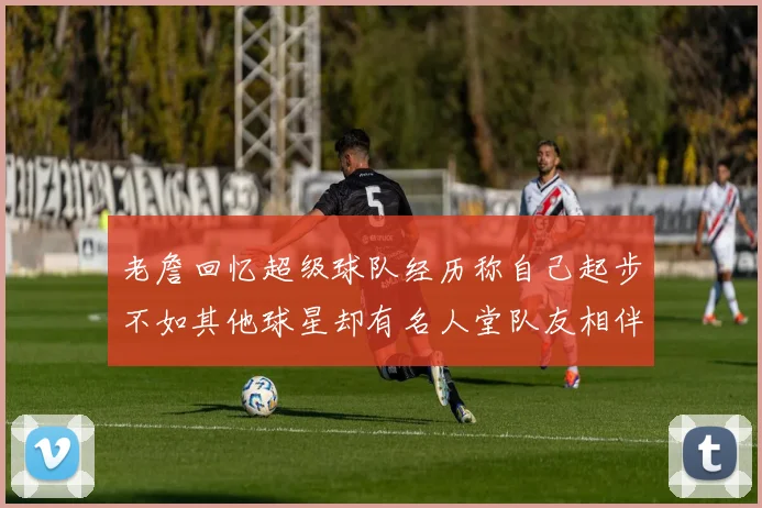 老詹回忆超级球队经历称自己起步不如其他球星却有名人堂队友相伴