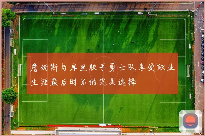 詹姆斯与库里联手勇士队享受职业生涯最后时光的完美选择