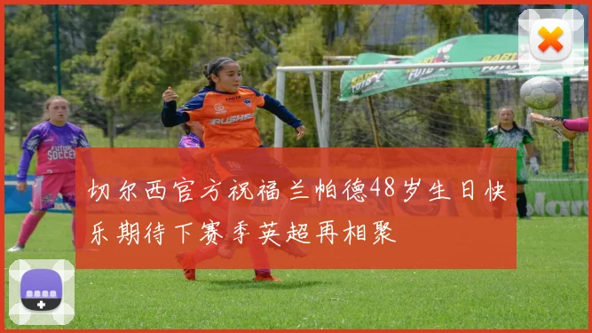 切尔西官方祝福兰帕德48岁生日快乐期待下赛季英超再相聚