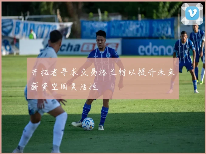 开拓者寻求交易格兰特以提升未来薪资空间灵活性