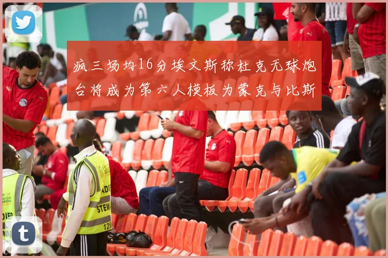 疯三场均16分埃文斯称杜克无球炮台将成为第六人模板为蒙克与比斯利