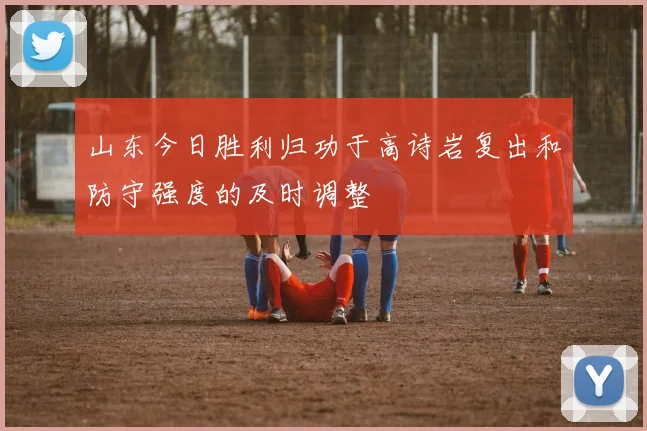 山东今日胜利归功于高诗岩复出和防守强度的及时调整