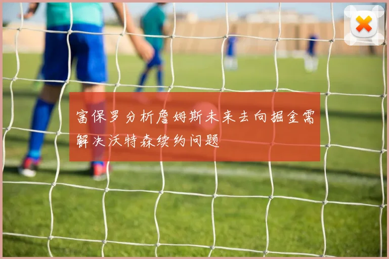 富保罗分析詹姆斯未来去向掘金需解决沃特森续约问题