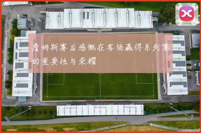 詹姆斯赛后感慨在客场赢得系列赛的重要性与荣耀