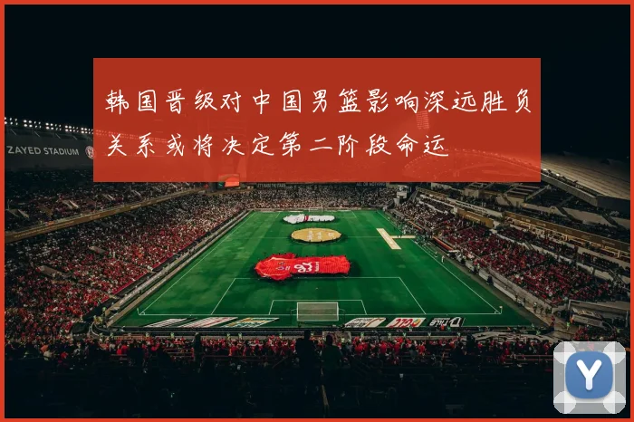 韩国晋级对中国男篮影响深远胜负关系或将决定第二阶段命运