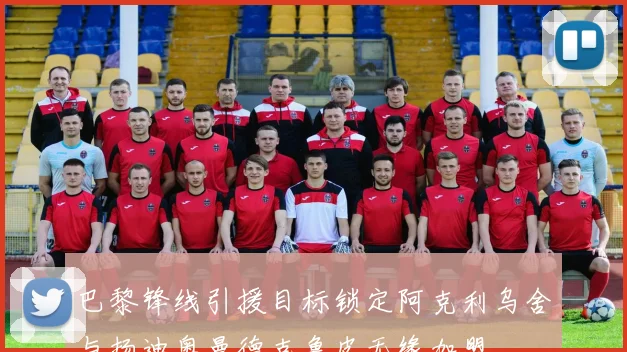 巴黎锋线引援目标锁定阿克利乌舍与扬迪奥曼德克鲁皮无缘加盟